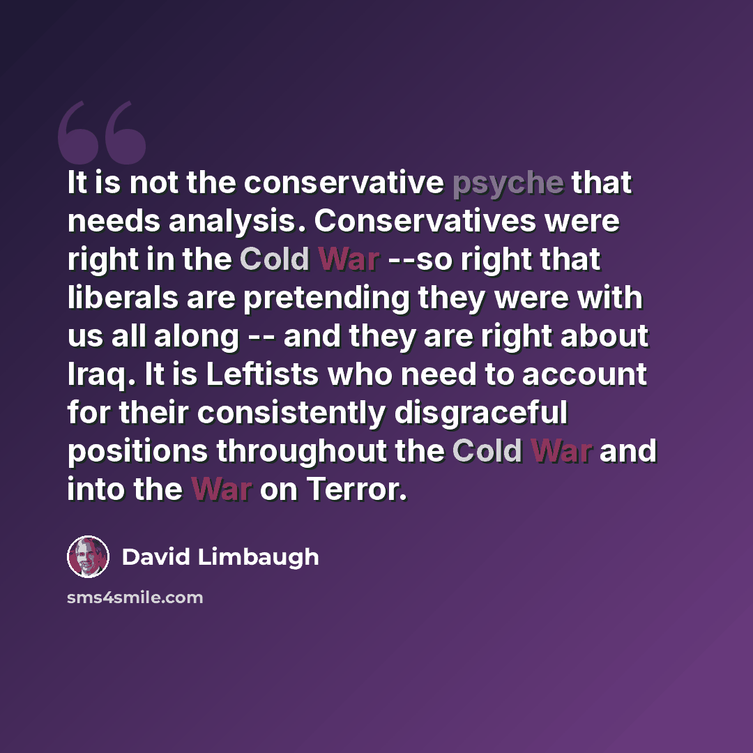 “It is not the conservative psyche that needs analysis. Conservatives were right in the Cold War --so right that liberals are pretending they were with us all along -- and they are right about Iraq. It is Leftists who need to account for their consistently disgraceful positions throughout the Cold…” quote by David Limbaugh