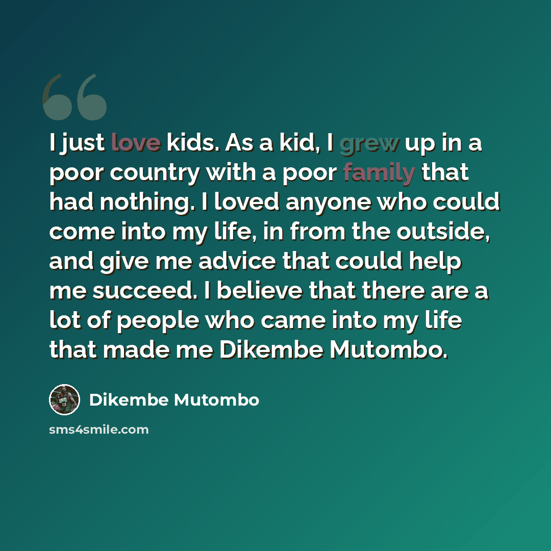 “I just love kids. As a kid, I grew up in a poor country with a poor family that had nothing. I loved anyone who could come into my life, in from the outside, and give me advice that could help me succeed. I believe that there are a lot of people who came into my life that made me Dikembe Mutombo.” quote by Dikembe Mutombo