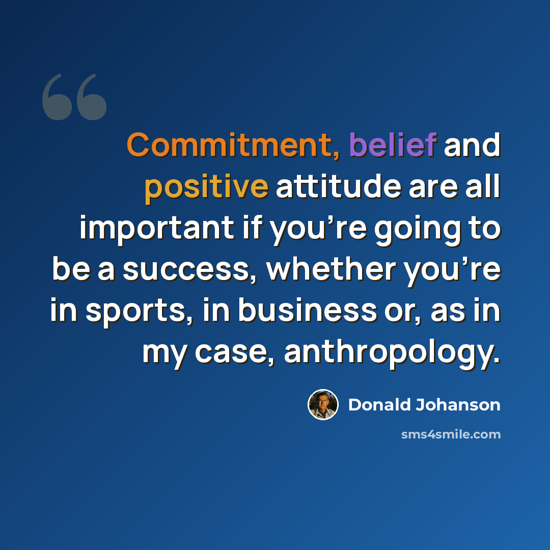 “Commitment, belief and positive attitude are all important if you're going to be a success, whether you're in sports, in business or, as in my case, anthropology.” quote by Donald Johanson