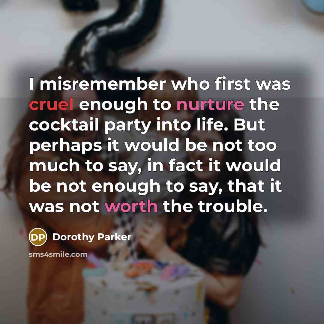 “I misremember who first was cruel enough to nurture the cocktail party into life. But perhaps it would be not too much to say, in fact it would be not enough to say, that it was not worth the trouble.” quote by Dorothy Parker