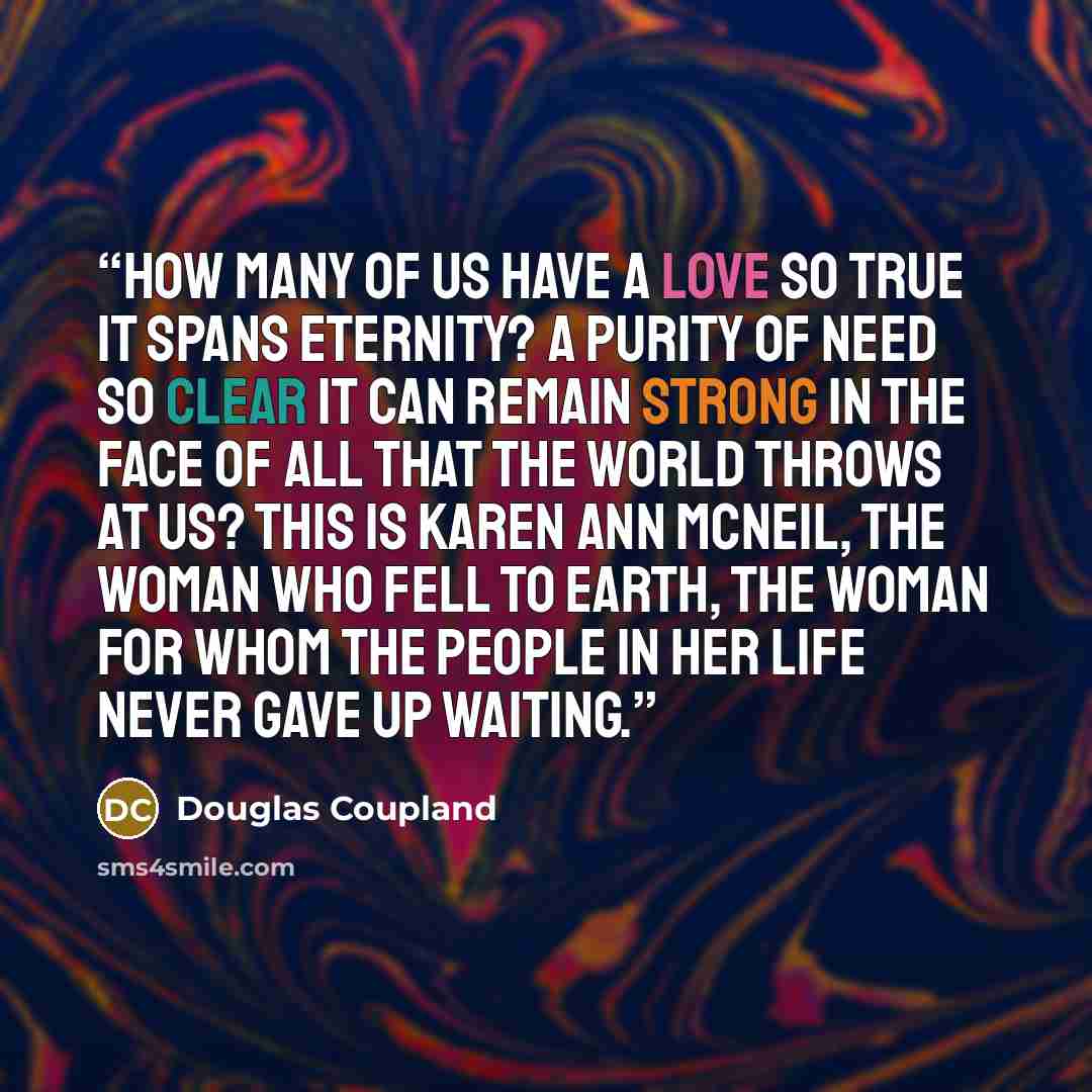 “How many of us have a love so true it spans eternity? A purity of need so clear it can remain strong in the face of all that the world throws at us? This is Karen Ann McNeil, the woman who fell to Earth, the woman for whom the people in her life never gave up waiting.” quote by Douglas Coupland