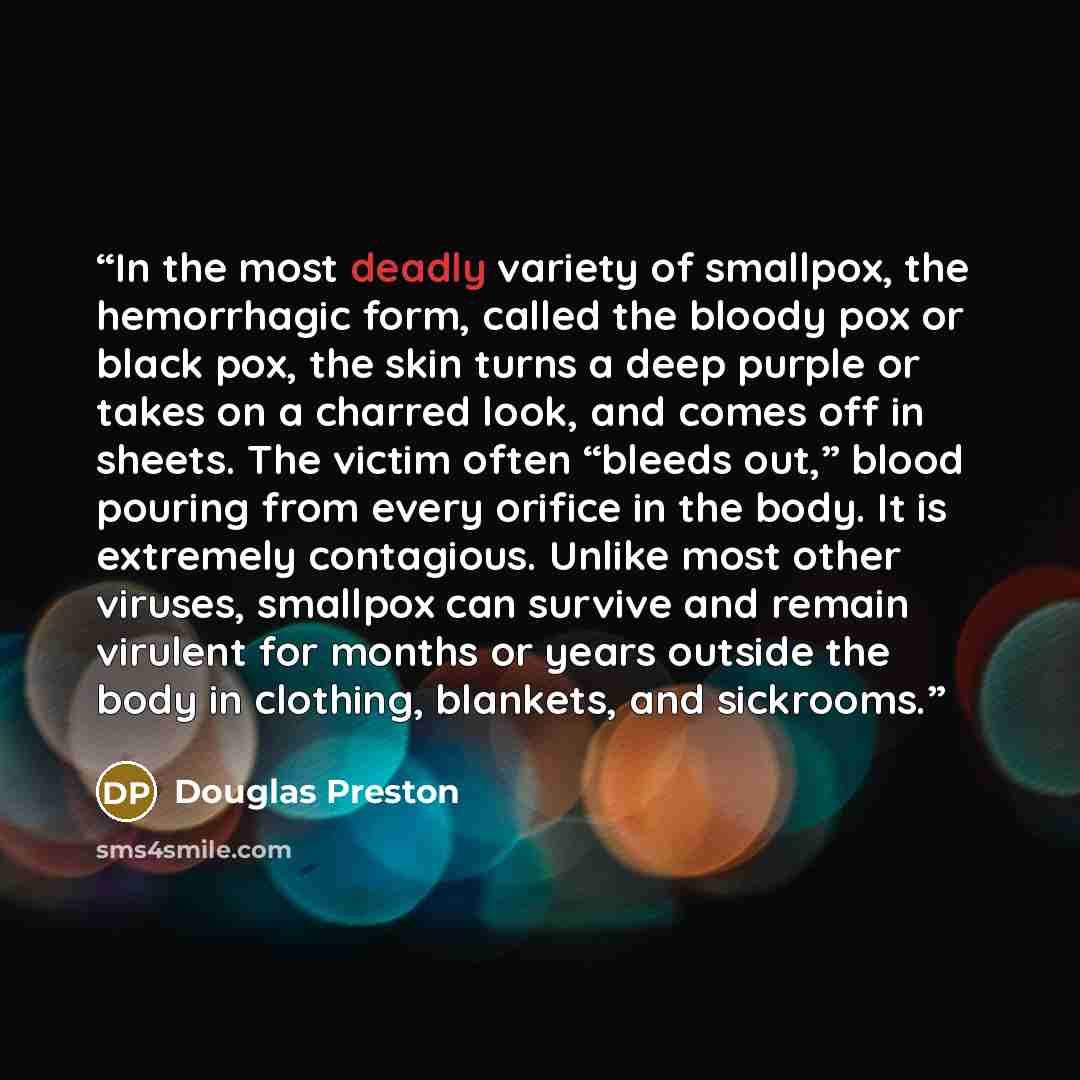 “In the most deadly variety of smallpox, the hemorrhagic form, called the bloody pox or black pox, the skin turns a deep purple or takes on a charred look, and comes off in sheets. The victim often “bleeds out,” blood pouring from every orifice in the body. It is extremely contagious. Unlike most…” quote by Douglas Preston