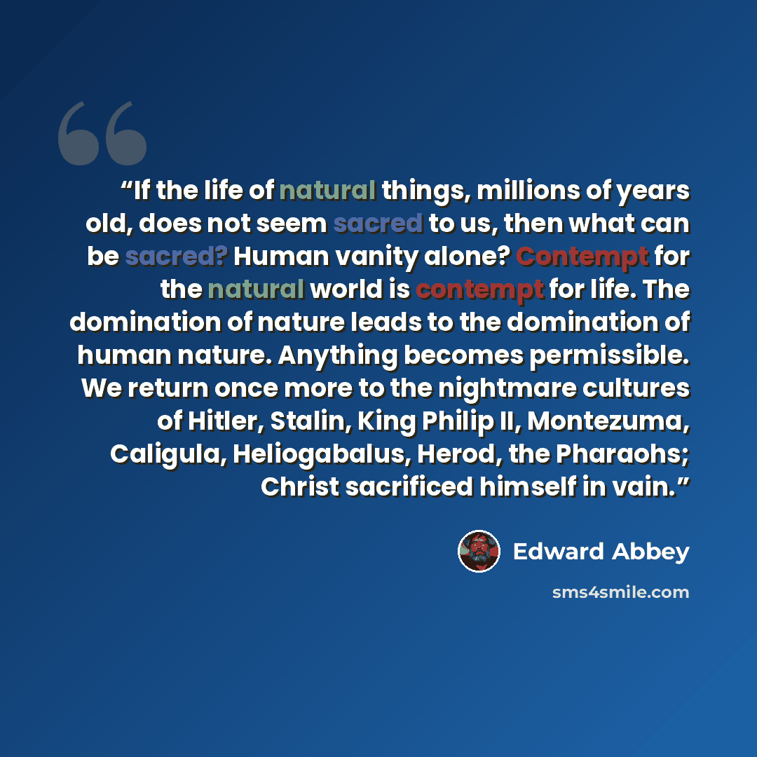 “If the life of natural things, millions of years old, does not seem sacred to us, then what can be sacred? Human vanity alone? Contempt for the natural world is contempt for life. The domination of nature leads to the domination of human nature. Anything becomes permissible. We return once more to…” quote by Edward Abbey
