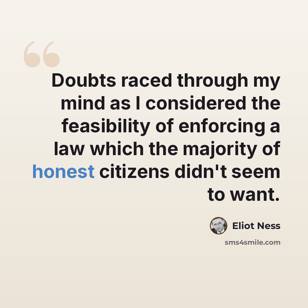 “Doubts raced through my mind as I considered the feasibility of enforcing a law which the majority of honest citizens didn't seem to want.” quote by Eliot Ness