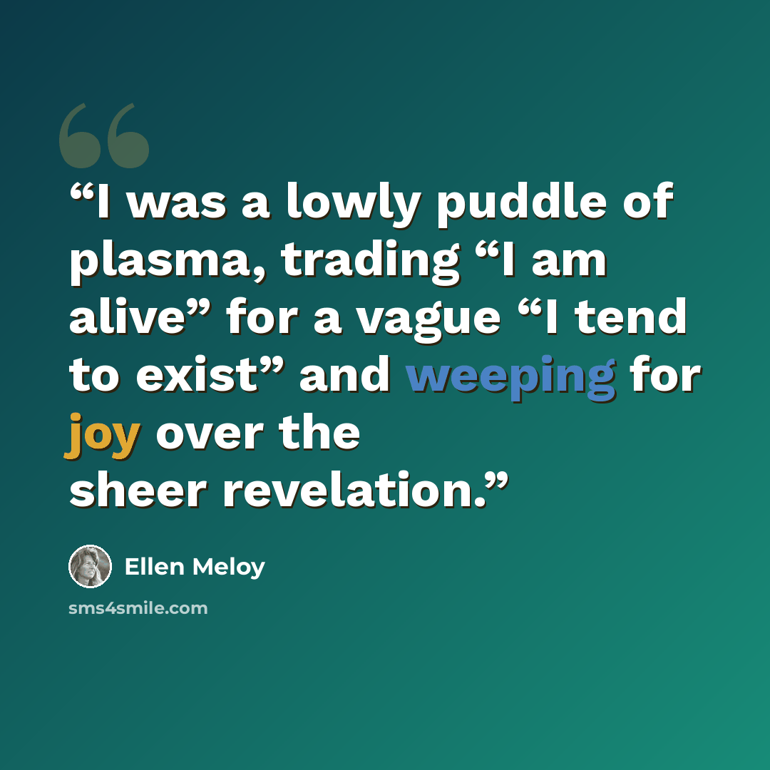 “I was a lowly puddle of plasma, trading “I am alive” for a vague “I tend to exist” and weeping for joy over the sheer revelation.” quote by Ellen Meloy