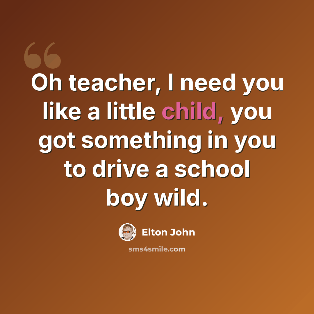 “Oh teacher, I need you like a little child, you got something in you to drive a school boy wild.” quote by Elton John