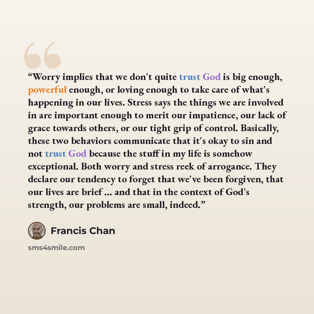 “Worry implies that we don't quite trust God is big enough, powerful enough, or loving enough to take care of what's happening in our lives. Stress says the things we are involved in are important enough to merit our impatience, our lack of grace towards others, or our tight grip of control…” quote by Francis Chan