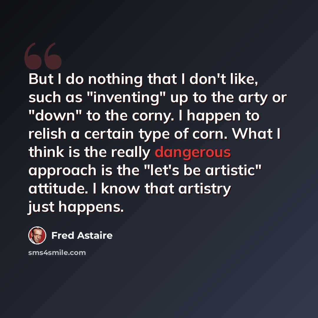 “But I do nothing that I don't like, such as "inventing" up to the arty or "down" to the corny. I happen to relish a certain type of corn. What I think is the really dangerous approach is the "let's be artistic" attitude. I know that artistry just happens.” quote by Fred Astaire
