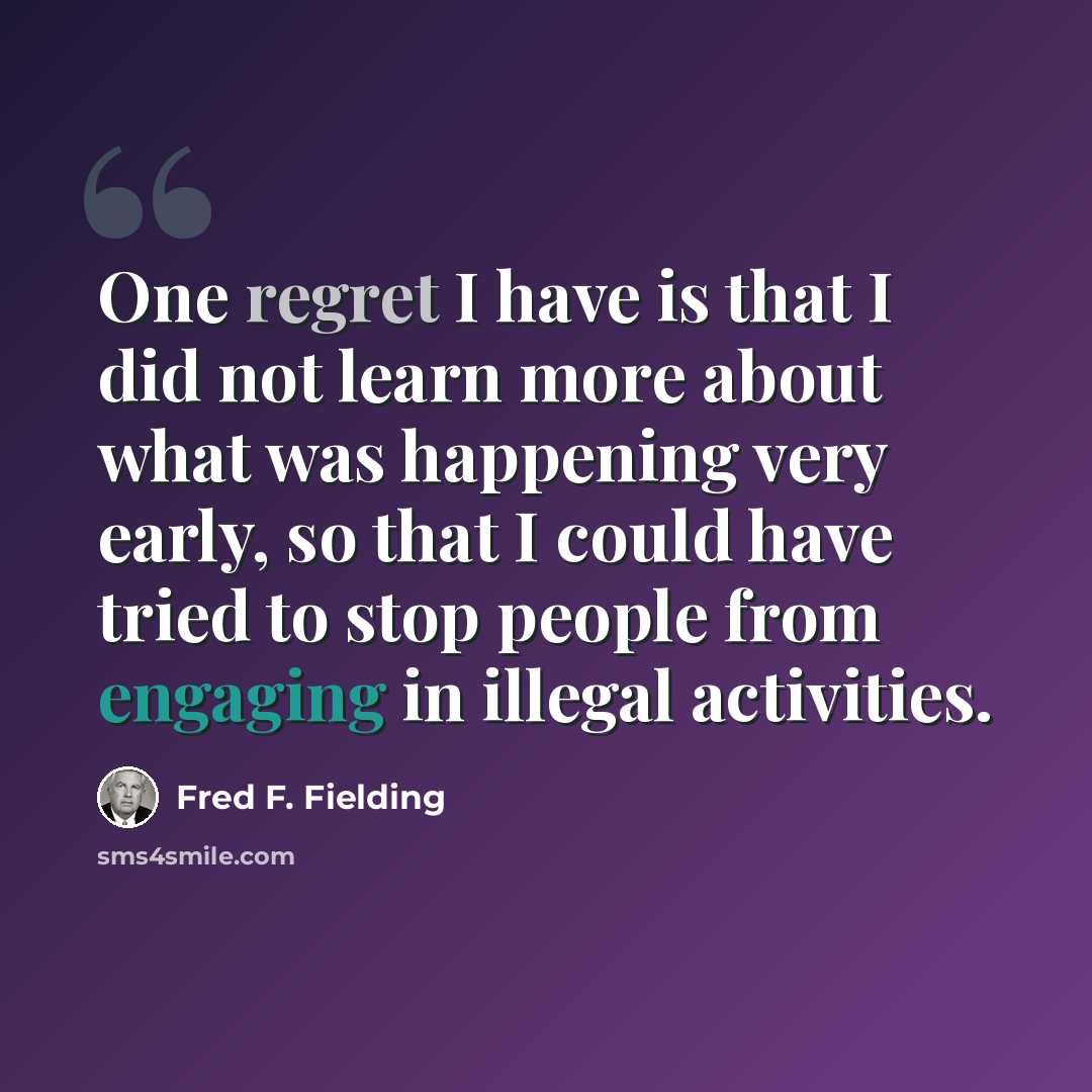 “One regret I have is that I did not learn more about what was happening very early, so that I could have tried to stop people from engaging in illegal activities.” quote by Fred F. Fielding