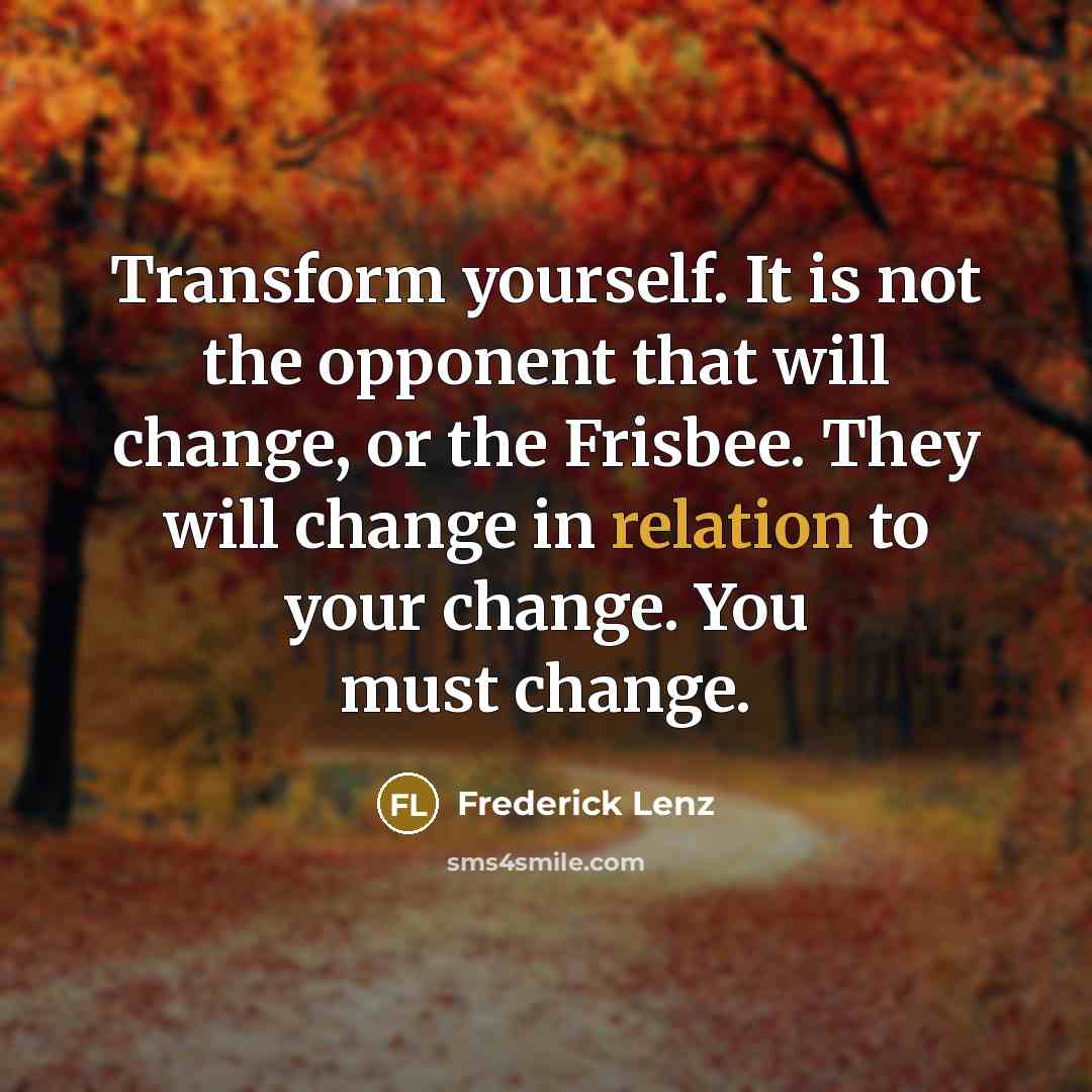 “Transform yourself. It is not the opponent that will change, or the Frisbee. They will change in relation to your change. You must change.” quote by Frederick Lenz