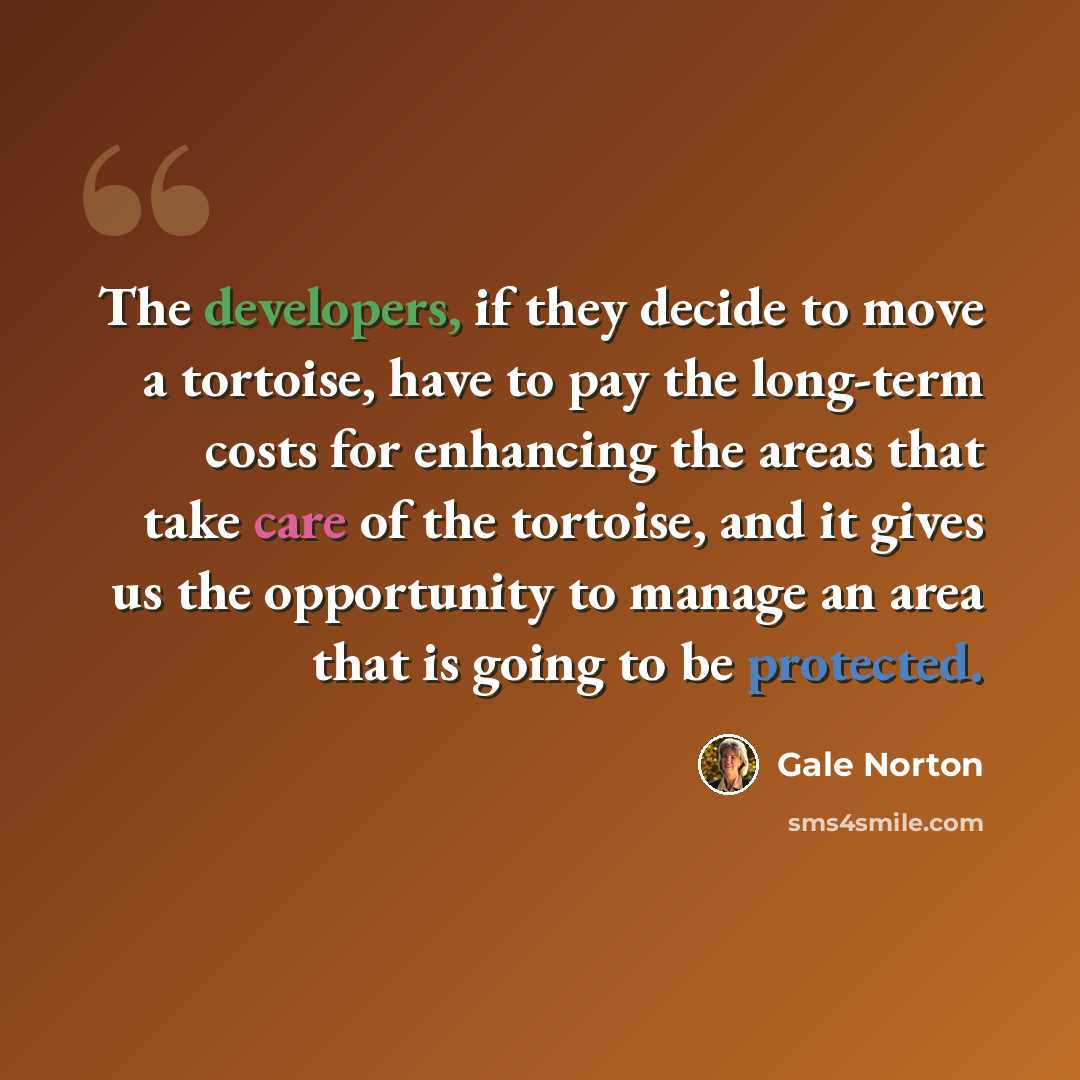 “The developers, if they decide to move a tortoise, have to pay the long-term costs for enhancing the areas that take care of the tortoise, and it gives us the opportunity to manage an area that is going to be protected.” quote by Gale Norton