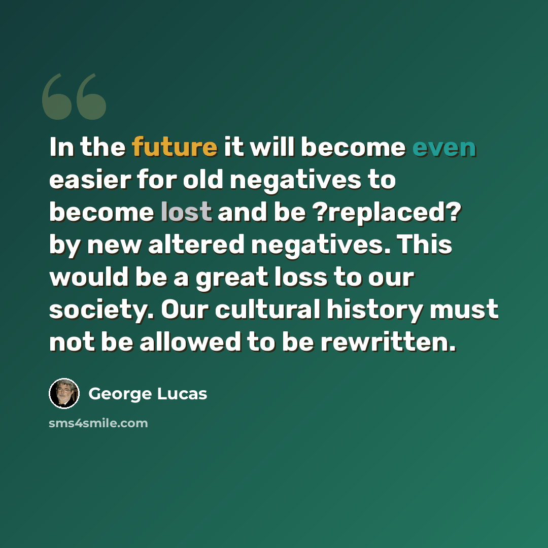 “In the future it will become even easier for old negatives to become lost and be ?replaced? by new altered negatives. This would be a great loss to our society. Our cultural history must not be allowed to be rewritten.” quote by George Lucas