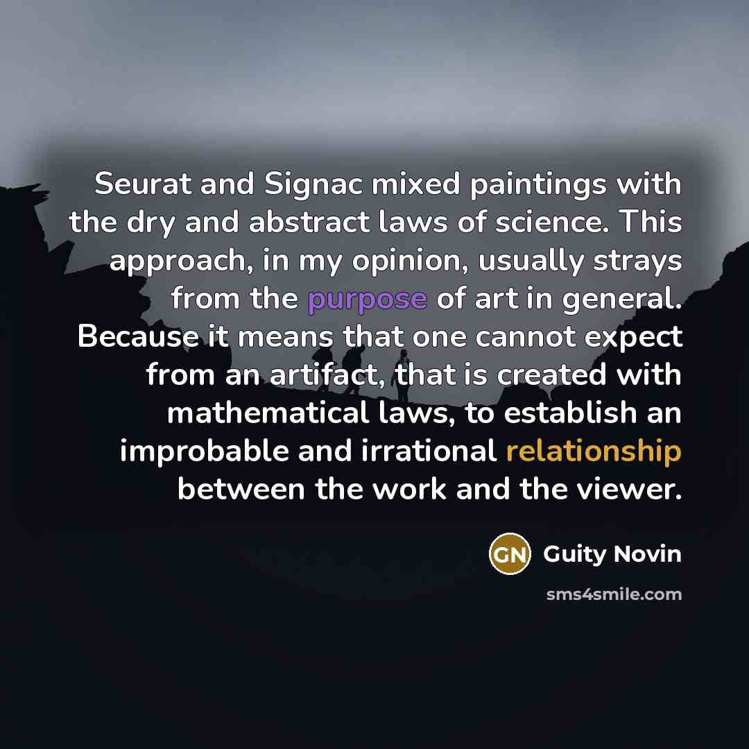 “Seurat and Signac mixed paintings with the dry and abstract laws of science. This approach, in my opinion, usually strays from the purpose of art in general. Because it means that one cannot expect from an artifact, that is created with mathematical laws, to establish an improbable and irrational…” quote by Guity Novin