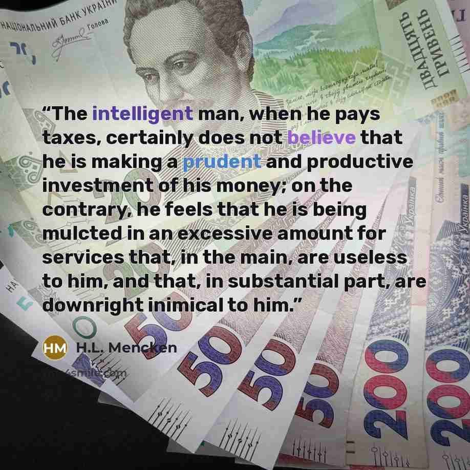 “The intelligent man, when he pays taxes, certainly does not believe that he is making a prudent and productive investment of his money; on the contrary, he feels that he is being mulcted in an excessive amount for services that, in the main, are useless to him, and that, in substantial part, are…” quote by H.L. Mencken
