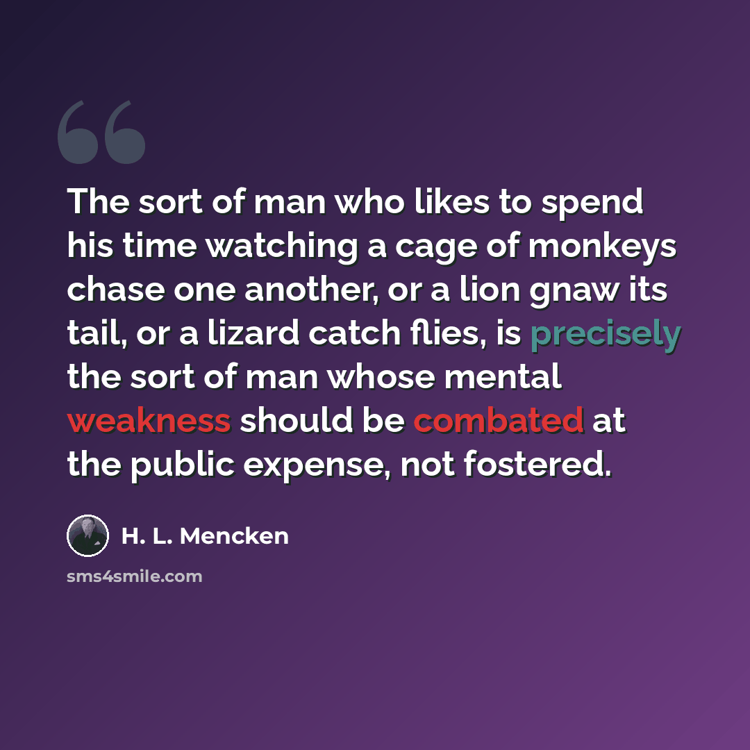 “The sort of man who likes to spend his time watching a cage of monkeys chase one another, or a lion gnaw its tail, or a lizard catch flies, is precisely the sort of man whose mental weakness should be combated at the public expense, not fostered.” quote by H. L. Mencken