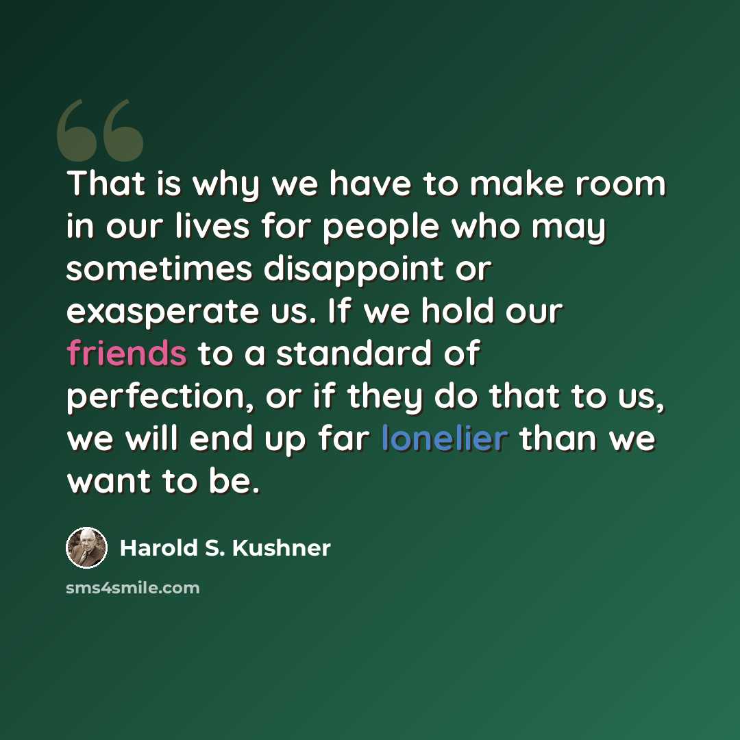 “That is why we have to make room in our lives for people who may sometimes disappoint or exasperate us. If we hold our friends to a standard of perfection, or if they do that to us, we will end up far lonelier than we want to be.” quote by Harold S. Kushner
