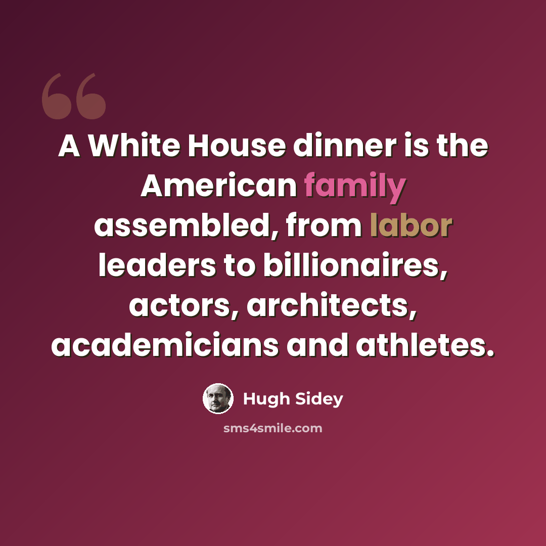 “A White House dinner is the American family assembled, from labor leaders to billionaires, actors, architects, academicians and athletes.” quote by Hugh Sidey