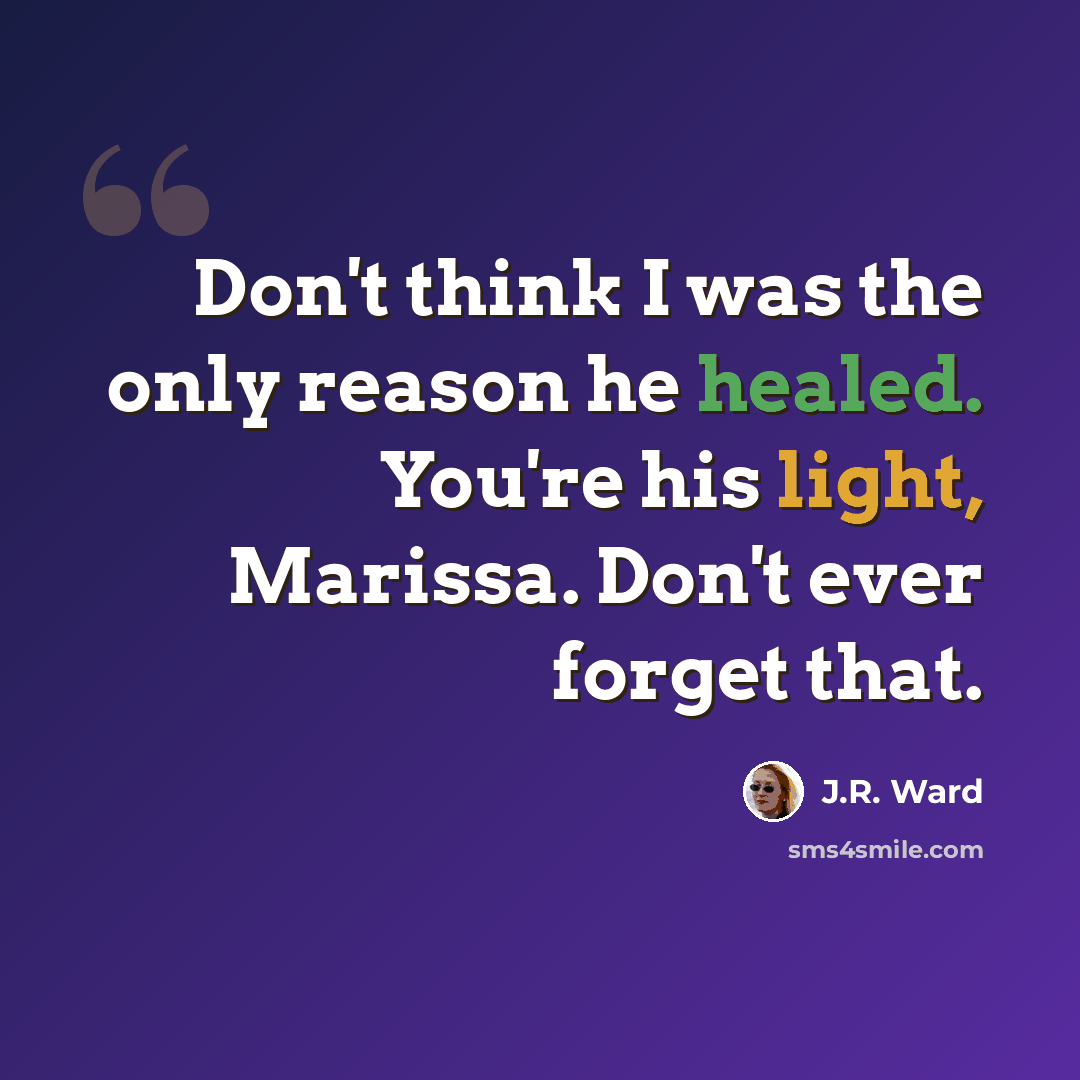 “Don't think I was the only reason he healed. You're his light, Marissa. Don't ever forget that.” quote by J.R. Ward