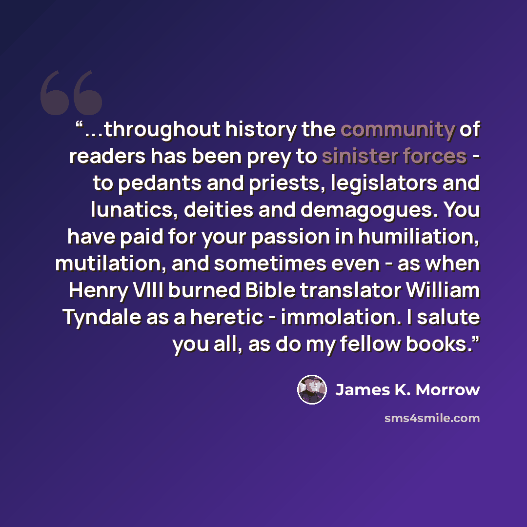 “...throughout history the community of readers has been prey to sinister forces - to pedants and priests, legislators and lunatics, deities and demagogues. You have paid for your passion in humiliation, mutilation, and sometimes even - as when Henry VIII burned Bible translator William Tyndale as…” quote by James K. Morrow