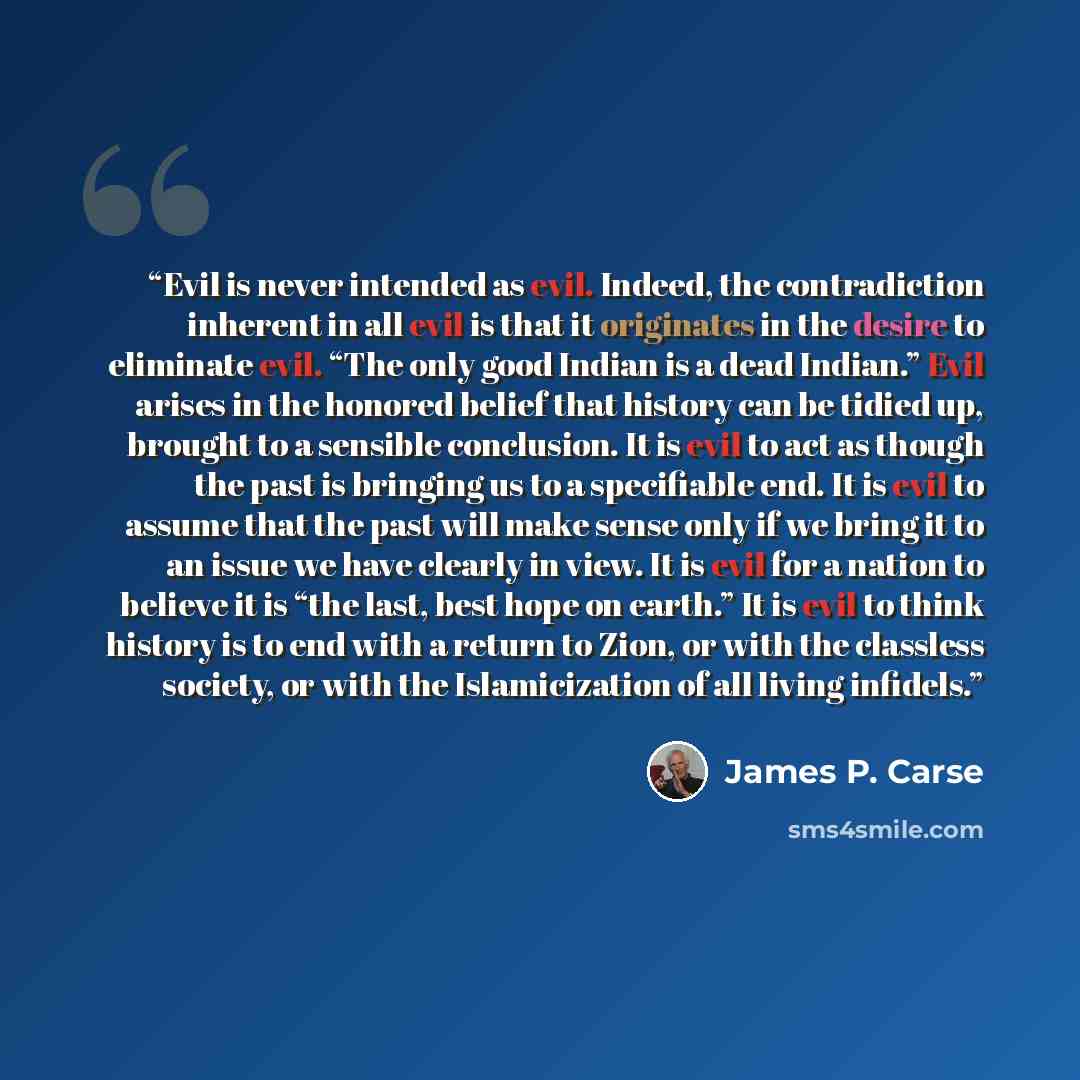 “Evil is never intended as evil. Indeed, the contradiction inherent in all evil is that it originates in the desire to eliminate evil. “The only good Indian is a dead Indian.” Evil arises in the honored belief that history can be tidied up, brought to a sensible conclusion. It is evil to act as…” quote by James P. Carse