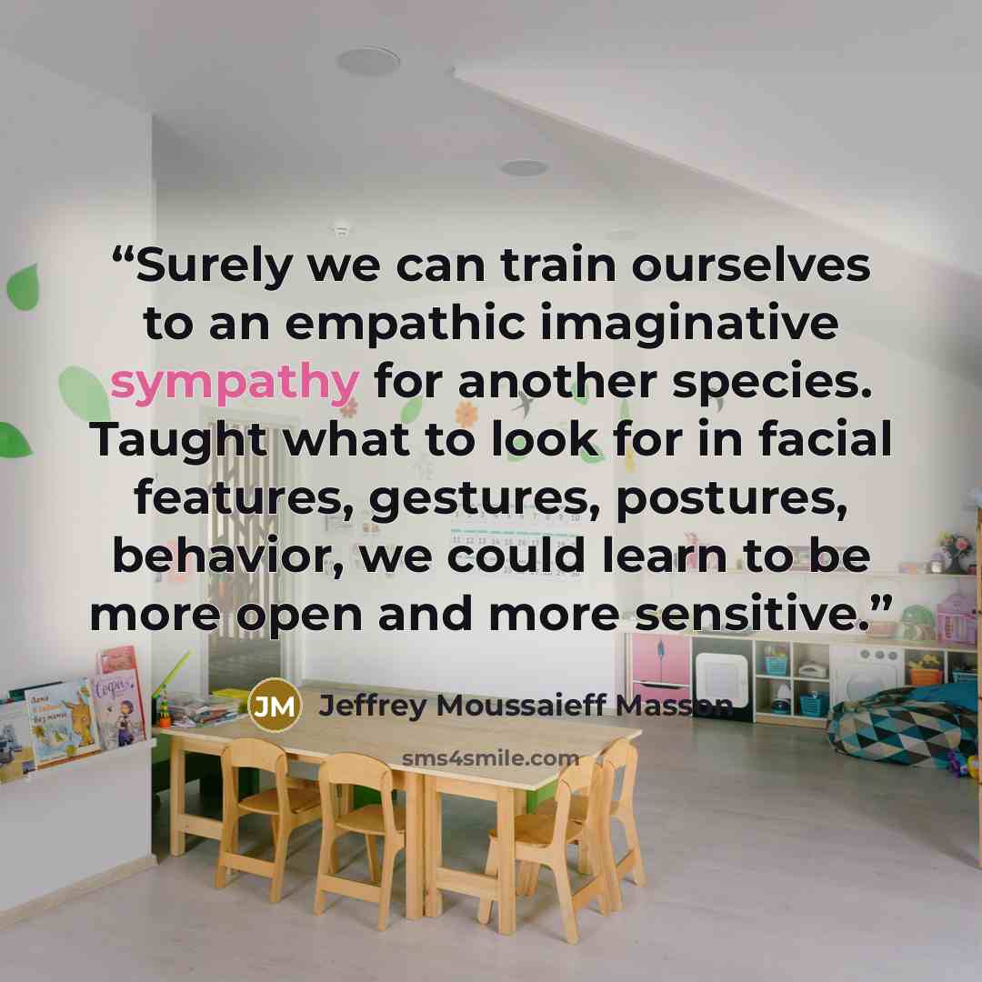 “Surely we can train ourselves to an empathic imaginative sympathy for another species. Taught what to look for in facial features, gestures, postures, behavior, we could learn to be more open and more sensitive.” quote by Jeffrey Moussaieff Masson