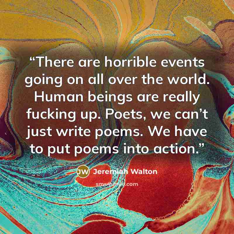“There are horrible events going on all over the world. Human beings are really fucking up. Poets, we can’t just write poems. We have to put poems into action.” quote by Jeremiah Walton