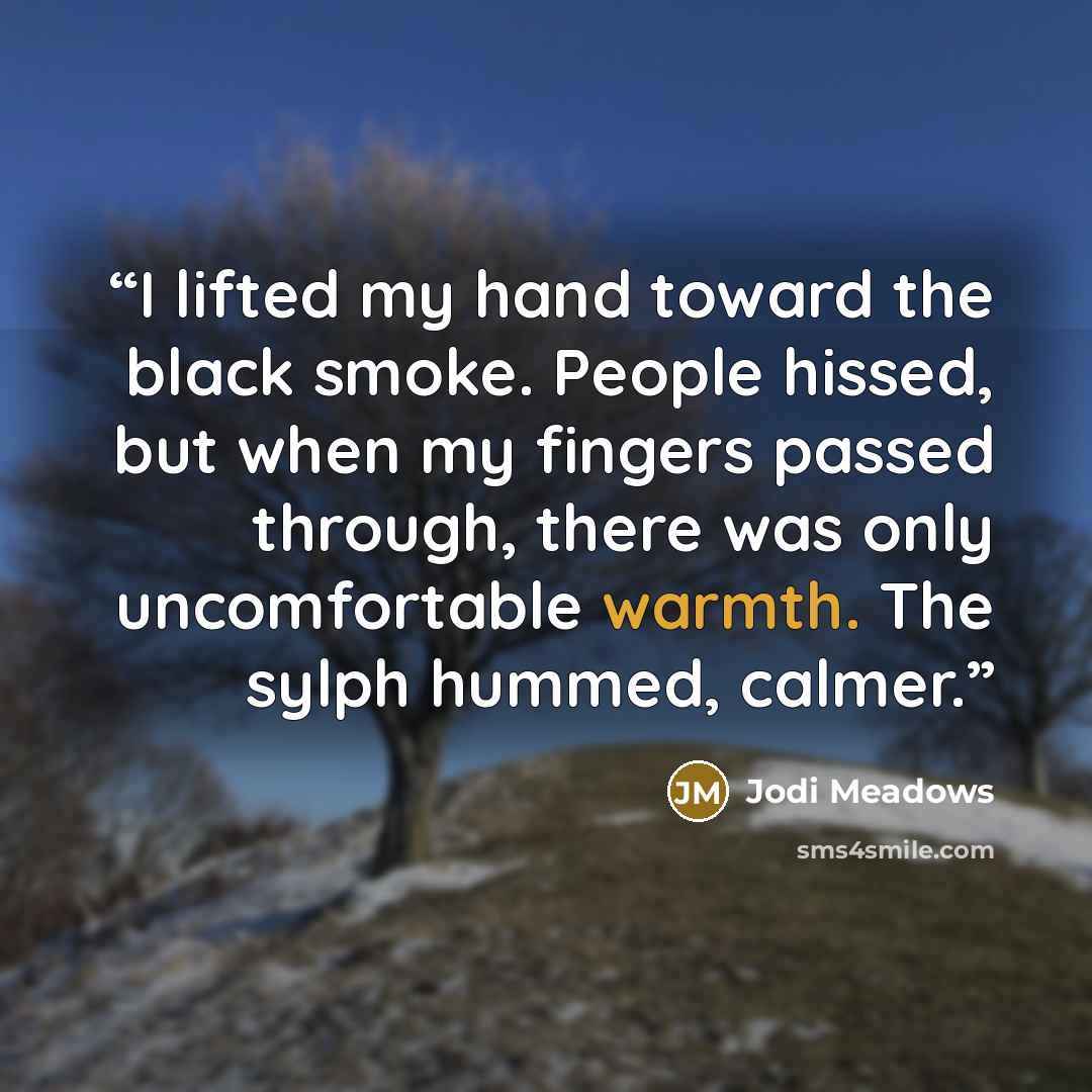 “I lifted my hand toward the black smoke. People hissed, but when my fingers passed through, there was only uncomfortable warmth. The sylph hummed, calmer.” quote by Jodi Meadows