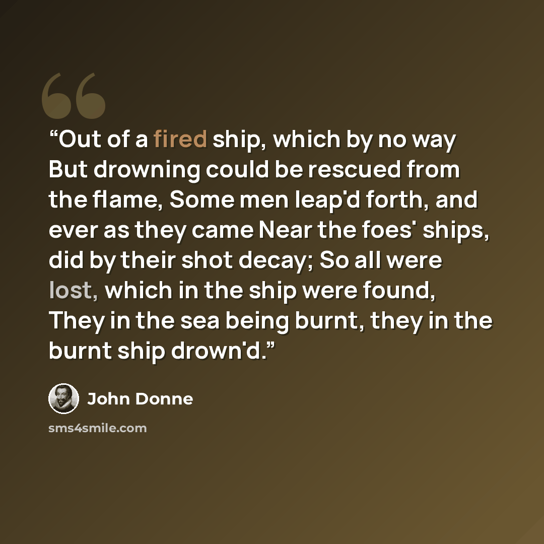 “Out of a fired ship, which by no way But drowning could be rescued from the flame, Some men leap'd forth, and ever as they came Near the foes' ships, did by their shot decay; So all were lost, which in the ship were found, They in the sea being burnt, they in the burnt ship drown'd.” quote by John Donne