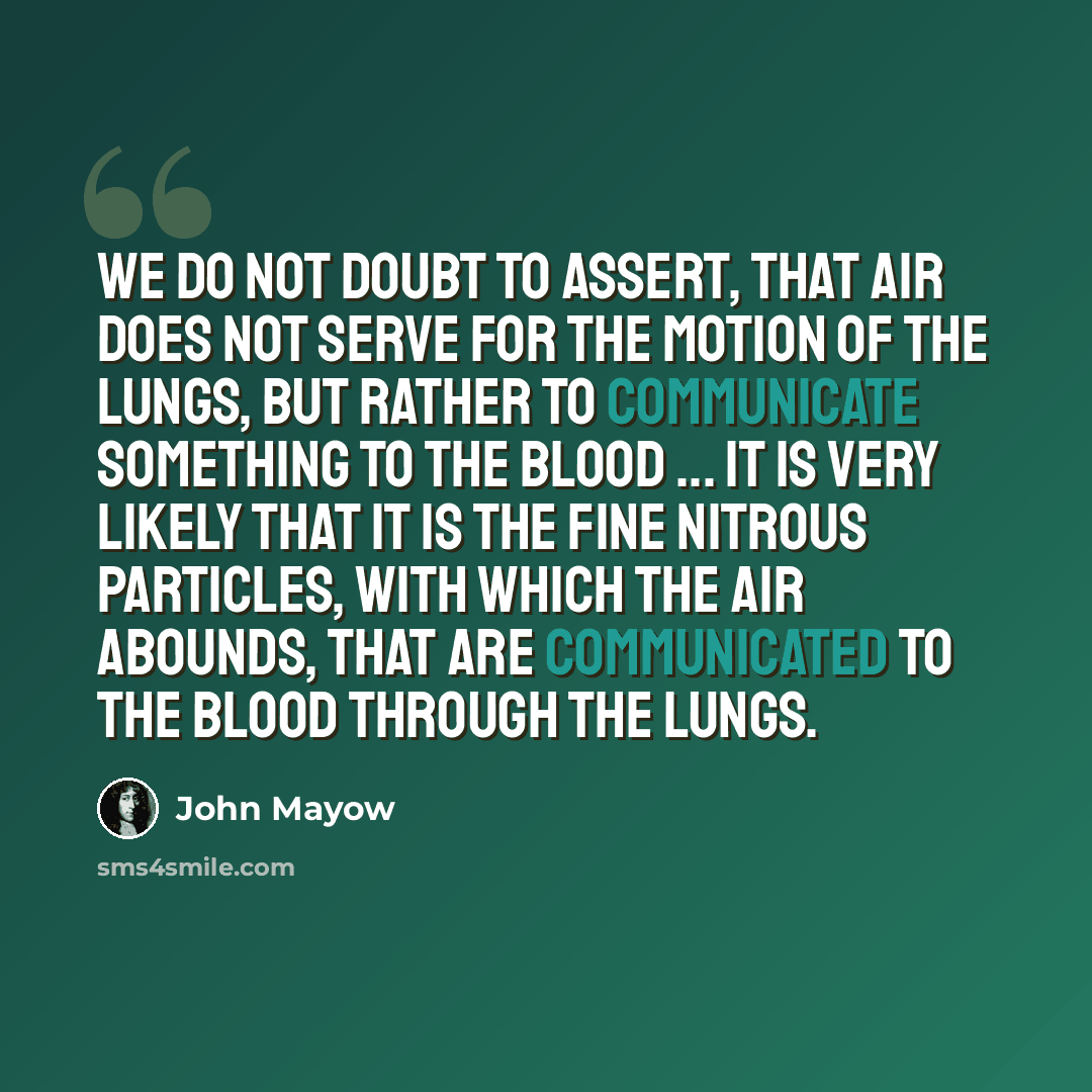 “We do not doubt to assert, that air does not serve for the motion of the lungs, but rather to communicate something to the blood ... It is very likely that it is the fine nitrous particles, with which the air abounds, that are communicated to the blood through the lungs.” quote by John Mayow