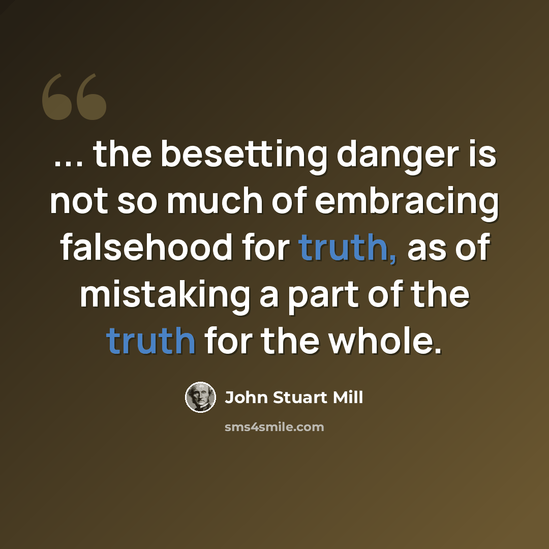 “... the besetting danger is not so much of embracing falsehood for truth, as of mistaking a part of the truth for the whole.” quote by John Stuart Mill