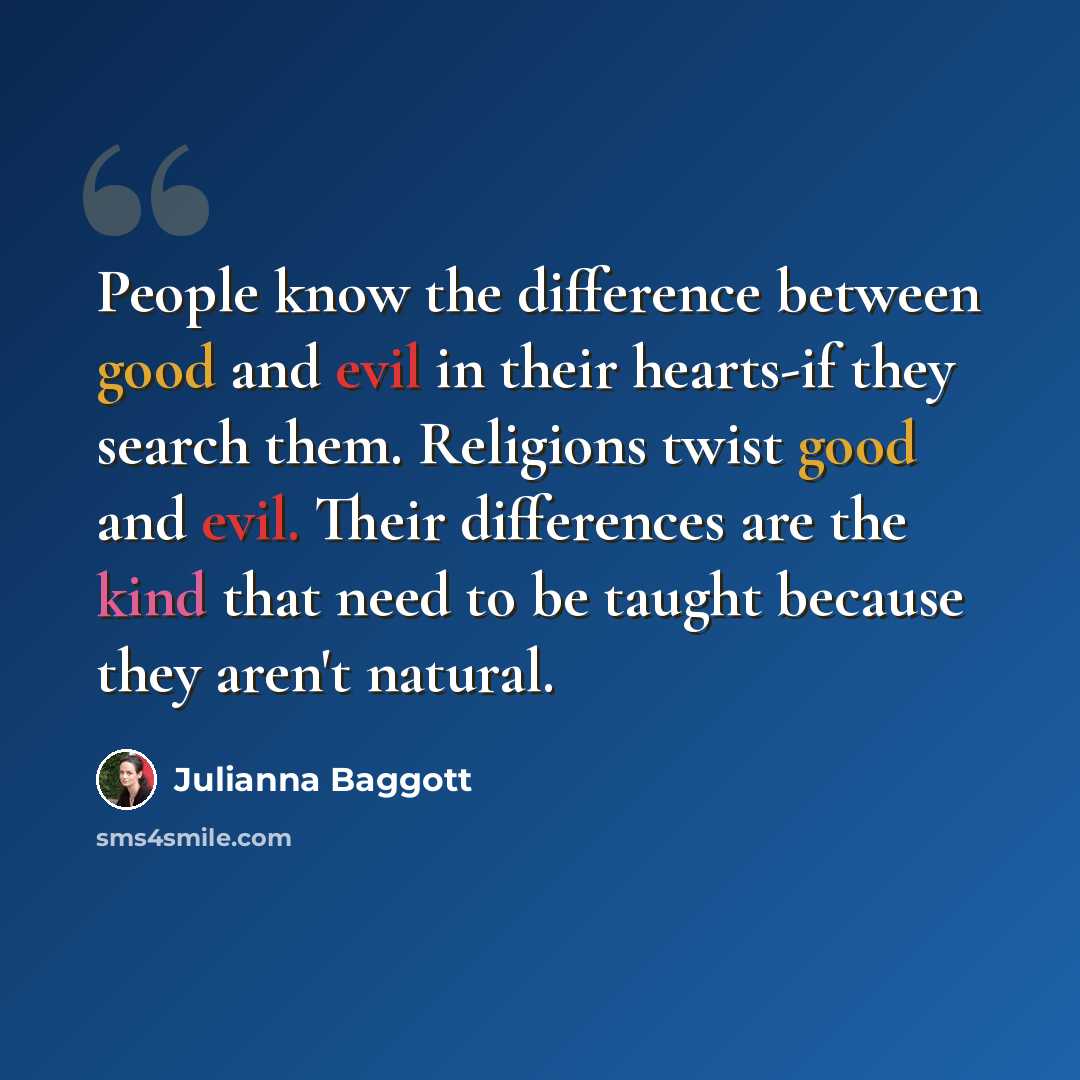 “People know the difference between good and evil in their hearts-if they search them. Religions twist good and evil. Their differences are the kind that need to be taught because they aren't natural.” quote by Julianna Baggott