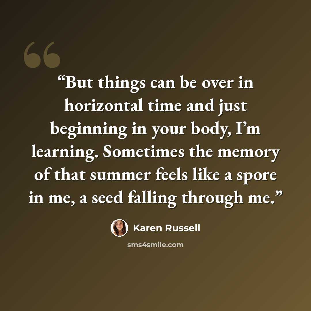 “But things can be over in horizontal time and just beginning in your body, I’m learning. Sometimes the memory of that summer feels like a spore in me, a seed falling through me.” quote by Karen Russell