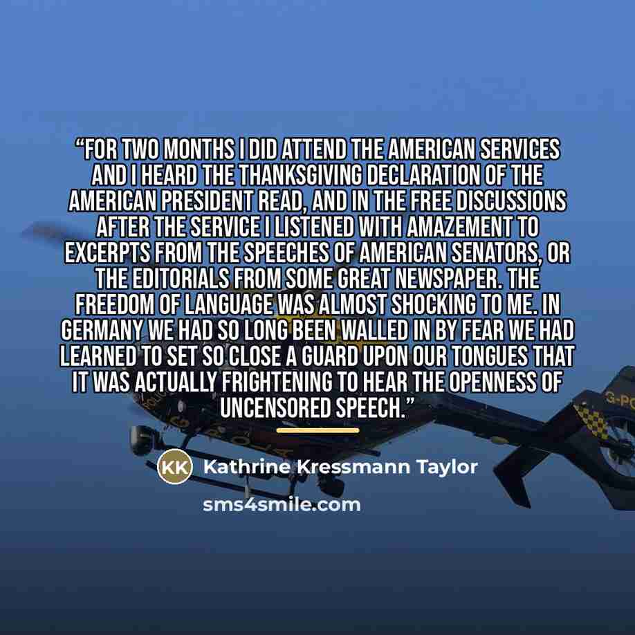 “For two months I did attend the American services and I heard the Thanksgiving declaration of the American President read, and in the free discussions after the service I listened with amazement to excerpts from the speeches of American senators, or the editorials from some great newspaper. The…” quote by Kathrine Kressmann Taylor