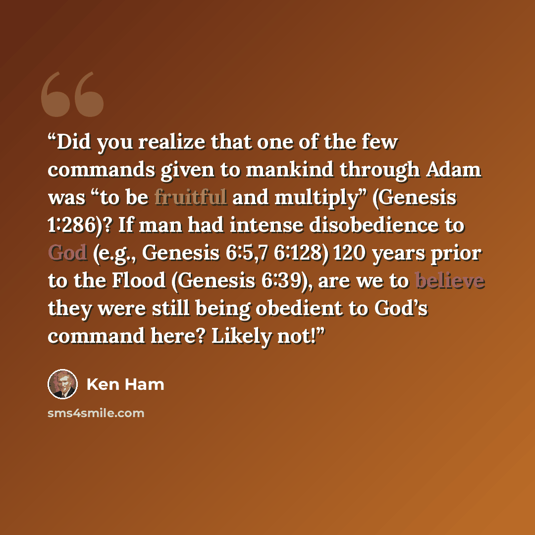 “Did you realize that one of the few commands given to mankind through Adam was “to be fruitful and multiply” (Genesis 1:286)? If man had intense disobedience to God (e.g., Genesis 6:5,7 6:128) 120 years prior to the Flood (Genesis 6:39), are we to believe they were still being obedient to God’s…” quote by Ken Ham