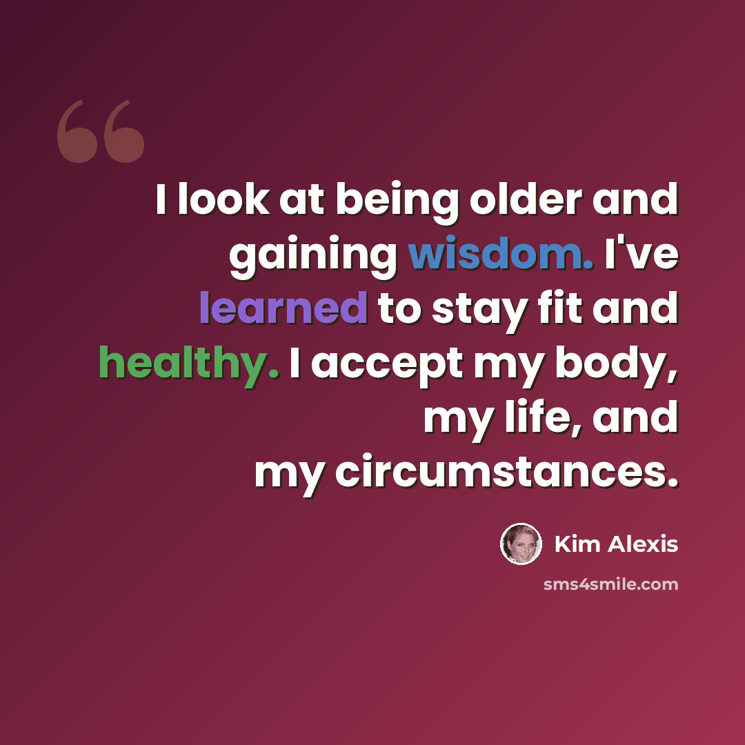 “I look at being older and gaining wisdom. I've learned to stay fit and healthy. I accept my body, my life, and my circumstances.” quote by Kim Alexis
