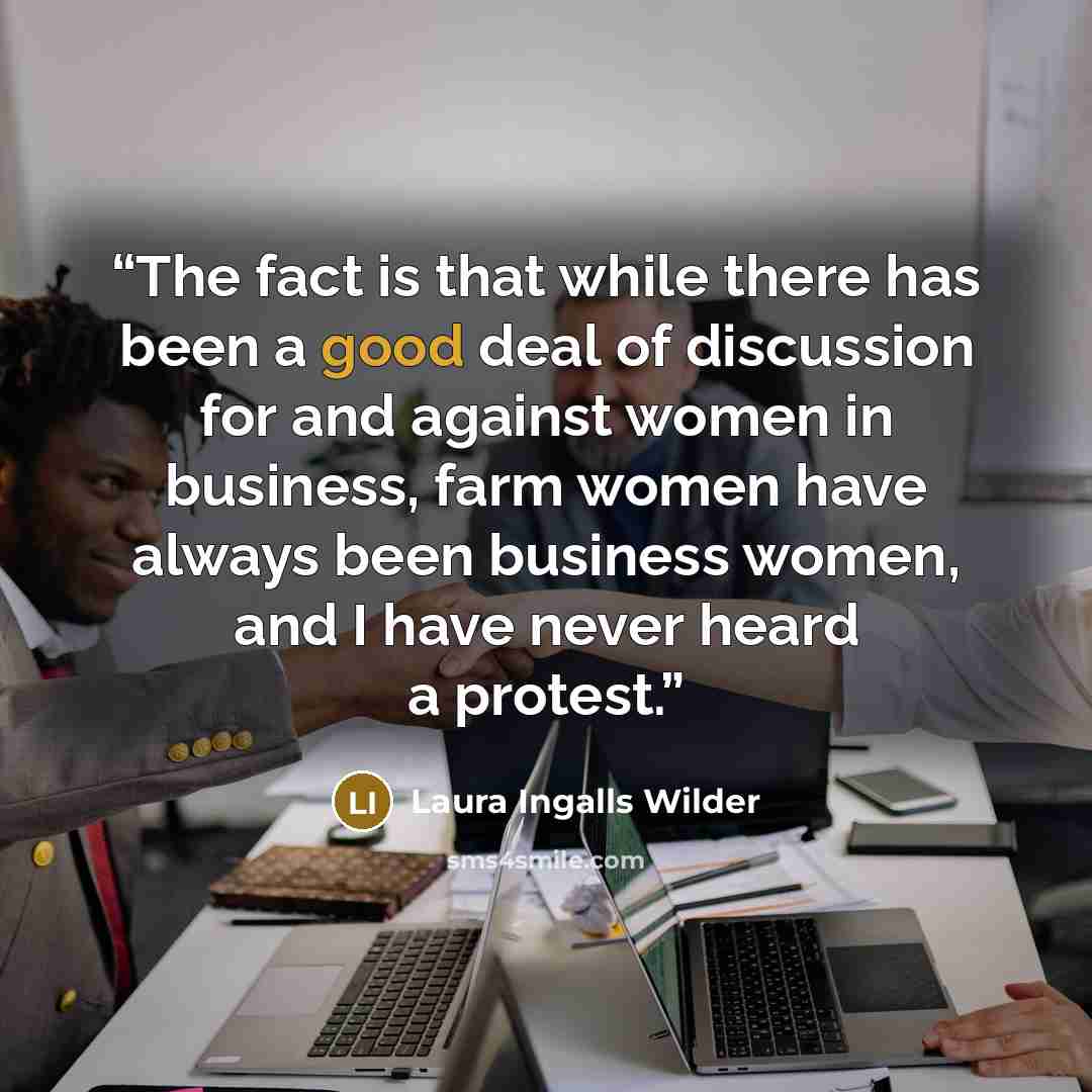 “The fact is that while there has been a good deal of discussion for and against women in business, farm women have always been business women, and I have never heard a protest.” quote by Laura Ingalls Wilder