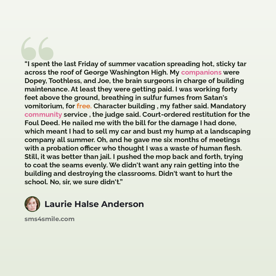 “I spent the last Friday of summer vacation spreading hot, sticky tar across the roof of George Washington High. My companions were Dopey, Toothless, and Joe, the brain surgeons in charge of building maintenance. At least they were getting paid. I was working forty feet above the ground, breathing…” quote by Laurie Halse Anderson