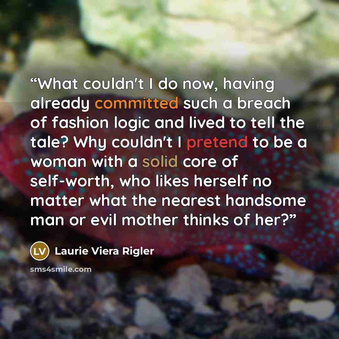 “What couldn't I do now, having already committed such a breach of fashion logic and lived to tell the tale? Why couldn't I pretend to be a woman with a solid core of self-worth, who likes herself no matter what the nearest handsome man or evil mother thinks of her?” quote by Laurie Viera Rigler