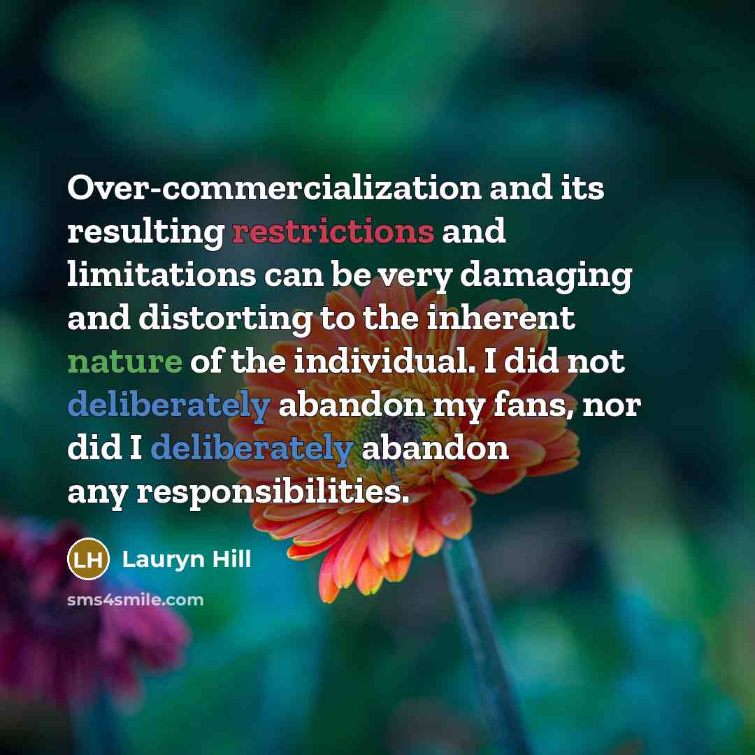 “Over-commercialization and its resulting restrictions and limitations can be very damaging and distorting to the inherent nature of the individual. I did not deliberately abandon my fans, nor did I deliberately abandon any responsibilities.” quote by Lauryn Hill