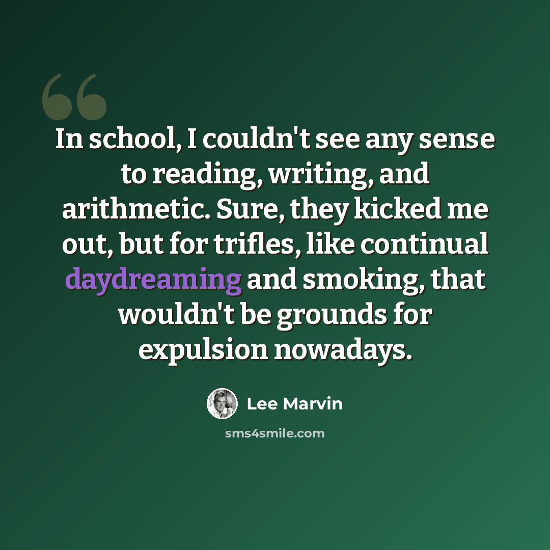 “In school, I couldn't see any sense to reading, writing, and arithmetic. Sure, they kicked me out, but for trifles, like continual daydreaming and smoking, that wouldn't be grounds for expulsion nowadays.” quote by Lee Marvin