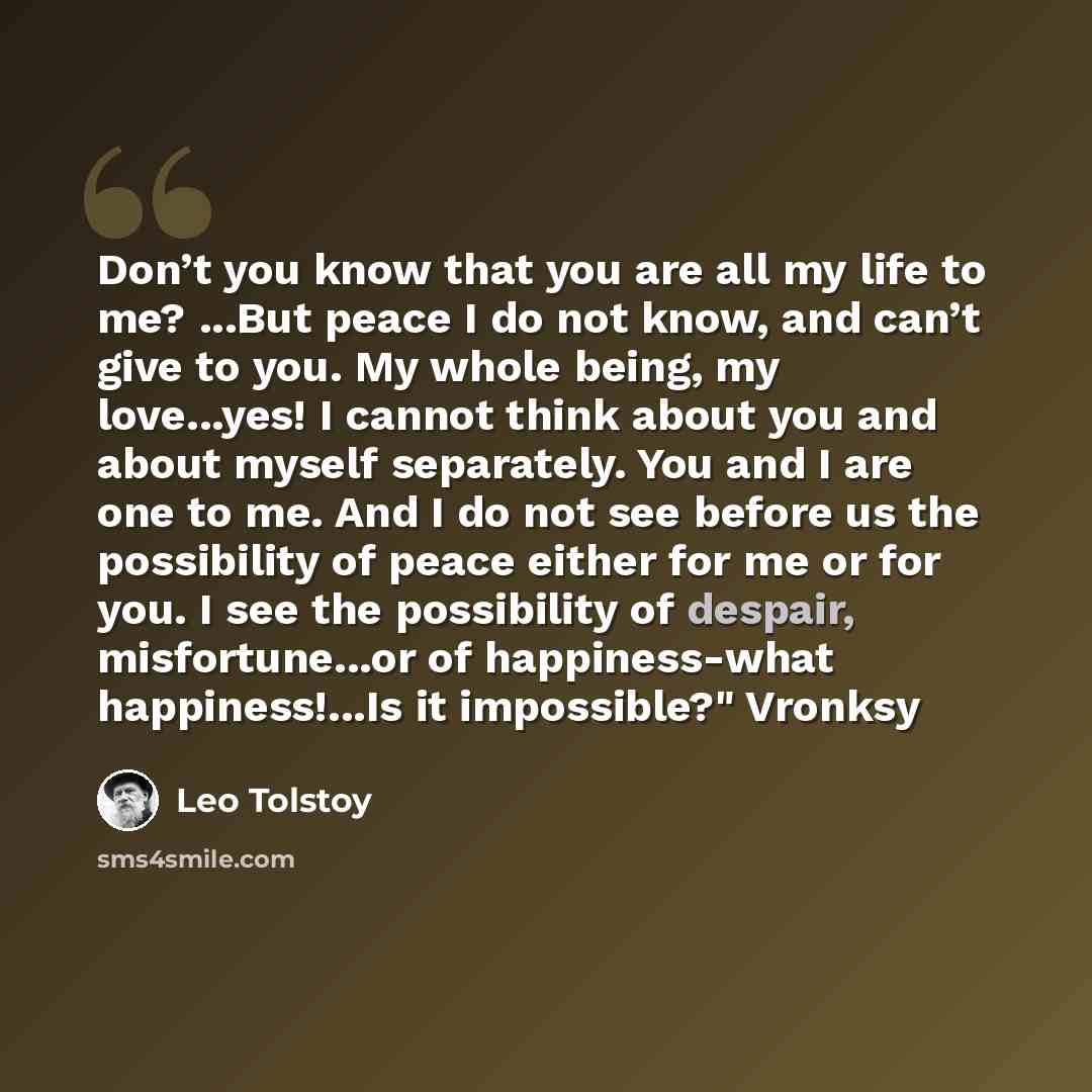 “Don’t you know that you are all my life to me? ...But peace I do not know, and can’t give to you. My whole being, my love...yes! I cannot think about you and about myself separately. You and I are one to me. And I do not see before us the possibility of peace either for me or for you. I see the…” quote by Leo Tolstoy
