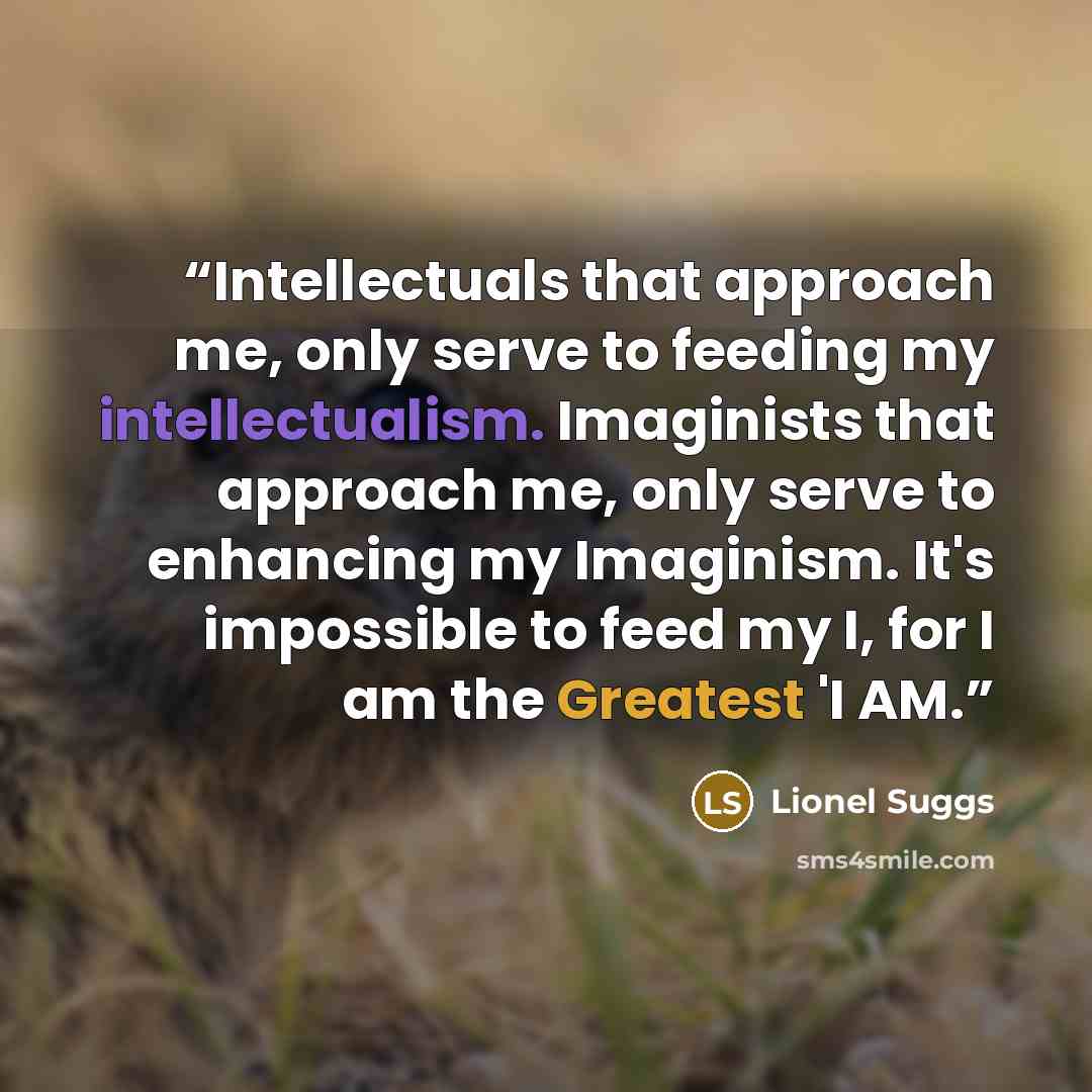 “Intellectuals that approach me, only serve to feeding my intellectualism. Imaginists that approach me, only serve to enhancing my Imaginism. It's impossible to feed my I, for I am the Greatest 'I AM.” quote by Lionel Suggs