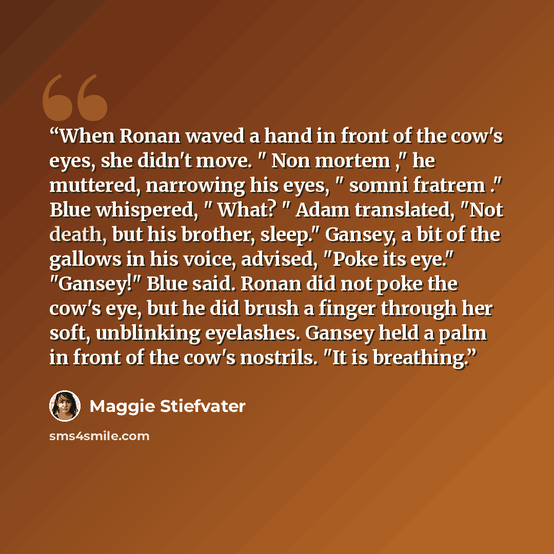 “When Ronan waved a hand in front of the cow's eyes, she didn't move. " Non mortem ," he muttered, narrowing his eyes, " somni fratrem ." Blue whispered, " What? " Adam translated, "Not death, but his brother, sleep." Gansey, a bit of the gallows in his voice, advised, "Poke its eye." "Gansey!"…” quote by Maggie Stiefvater