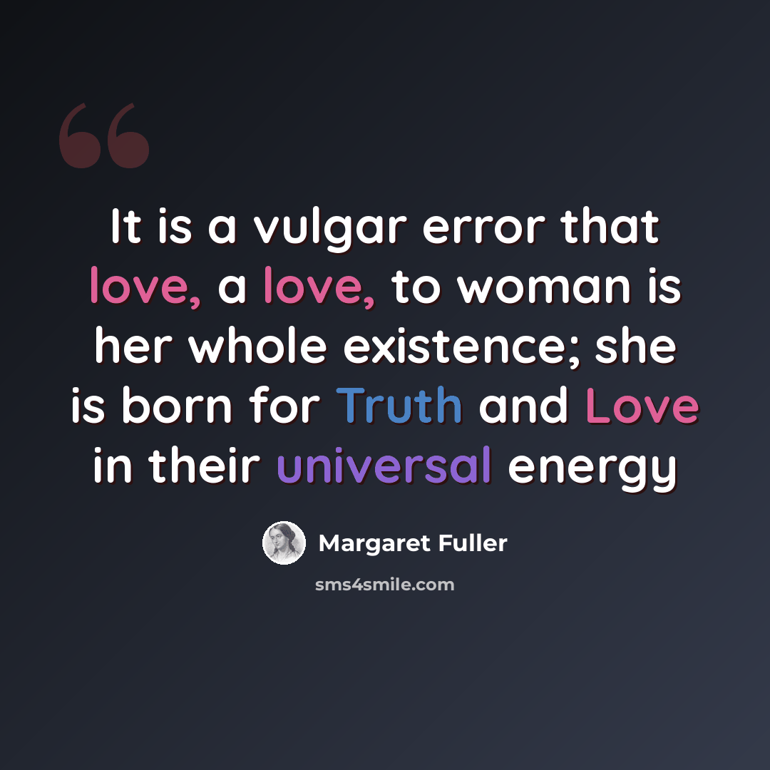 “It is a vulgar error that love, a love, to woman is her whole existence; she is born for Truth and Love in their universal energy” quote by Margaret Fuller