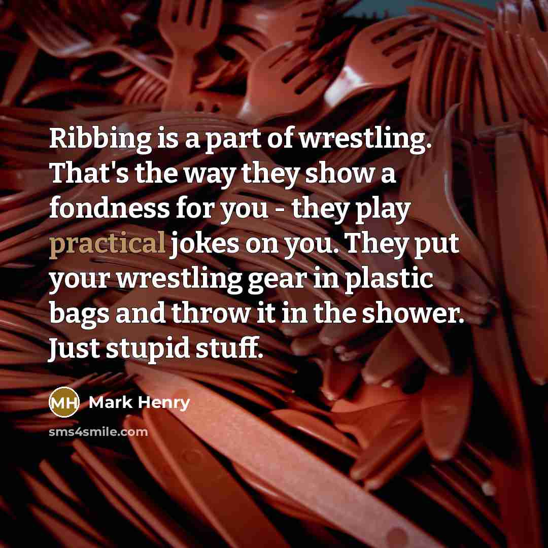 “Ribbing is a part of wrestling. That's the way they show a fondness for you - they play practical jokes on you. They put your wrestling gear in plastic bags and throw it in the shower. Just stupid stuff.” quote by Mark Henry