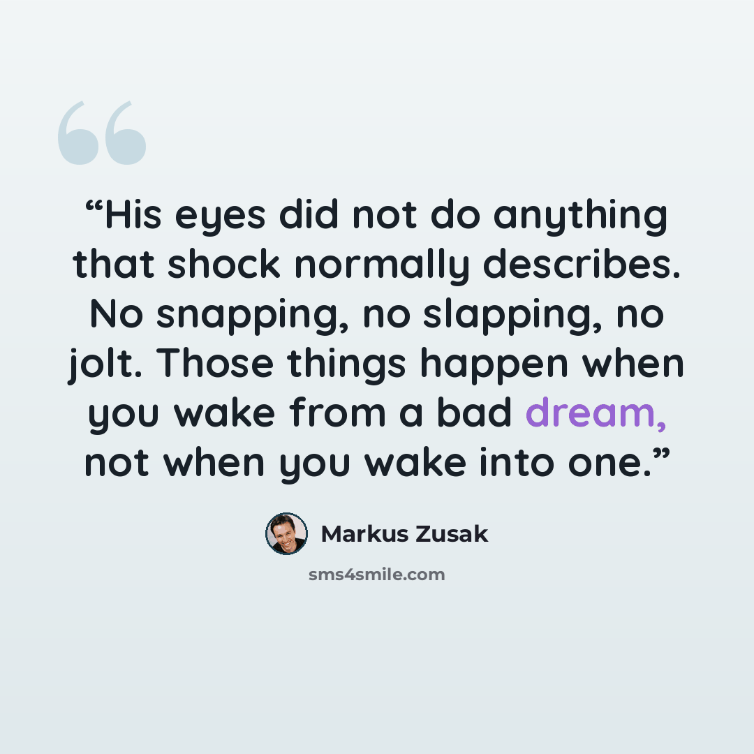 “His eyes did not do anything that shock normally describes. No snapping, no slapping, no jolt. Those things happen when you wake from a bad dream, not when you wake into one.” quote by Markus Zusak