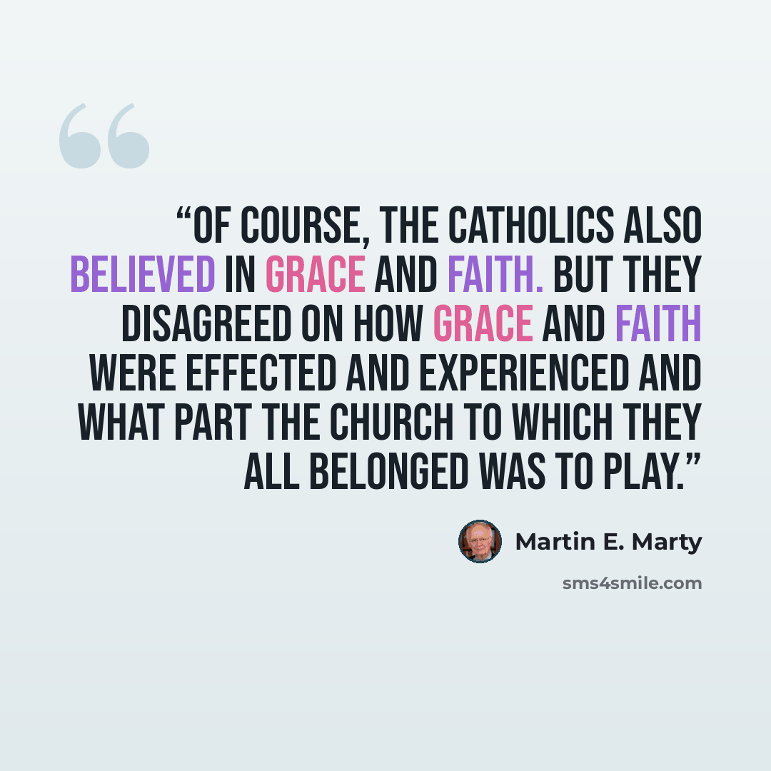 “Of course, the Catholics also believed in grace and faith. But they disagreed on how grace and faith were effected and experienced and what part the church to which they all belonged was to play.” quote by Martin E. Marty
