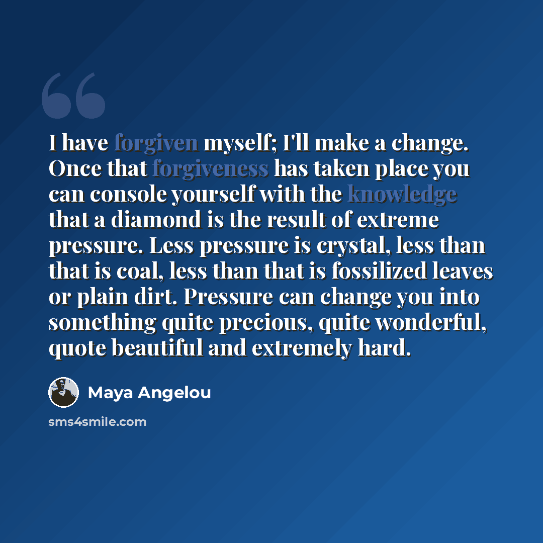“I have forgiven myself; I'll make a change. Once that forgiveness has taken place you can console yourself with the knowledge that a diamond is the result of extreme pressure. Less pressure is crystal, less than that is coal, less than that is fossilized leaves or plain dirt. Pressure can change…” quote by Maya Angelou