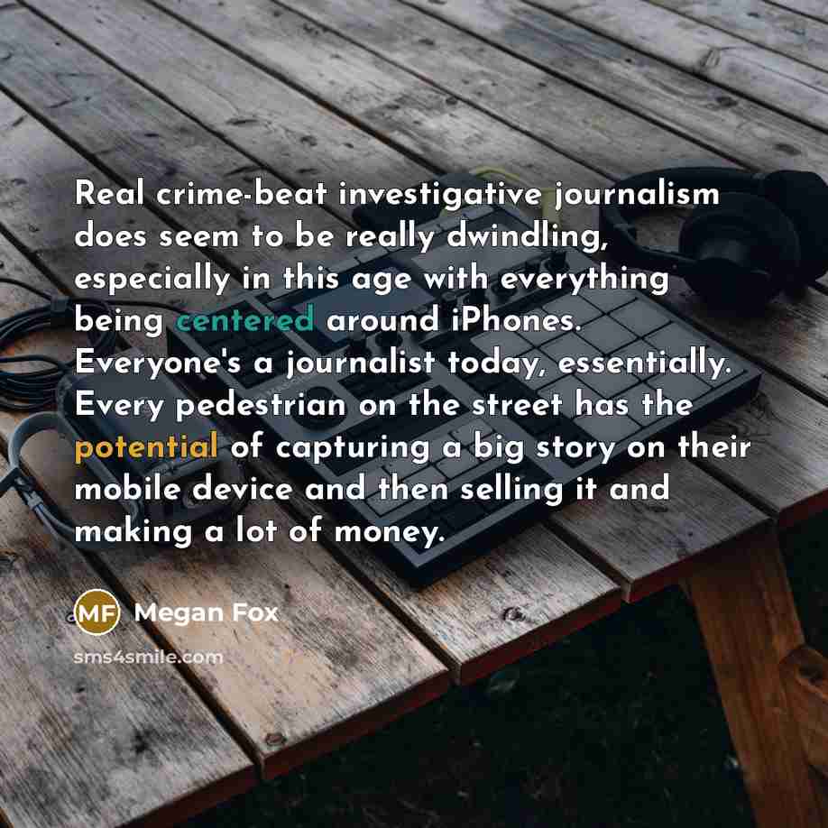 “Real crime-beat investigative journalism does seem to be really dwindling, especially in this age with everything being centered around iPhones. Everyone's a journalist today, essentially. Every pedestrian on the street has the potential of capturing a big story on their mobile device and then…” quote by Megan Fox