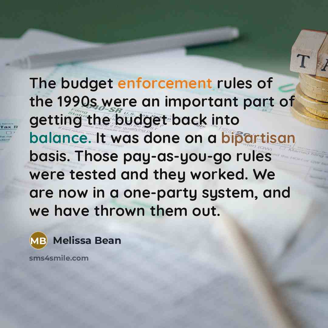 “The budget enforcement rules of the 1990s were an important part of getting the budget back into balance. It was done on a bipartisan basis. Those pay-as-you-go rules were tested and they worked. We are now in a one-party system, and we have thrown them out.” quote by Melissa Bean